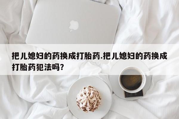 推荐个卖堕胎药的微信把儿媳妇的药换成打胎药.把儿媳妇的药换成打胎药犯法吗？