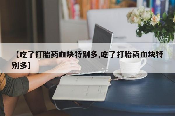 推荐个卖堕胎药的微信【吃了打胎药血块特别多,吃了打胎药血块特别多】
