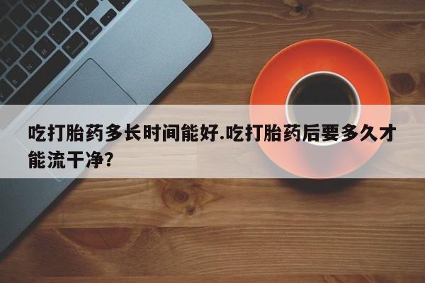 推荐个卖堕胎药的微信吃打胎药多长时间能好.吃打胎药后要多久才能流干净？