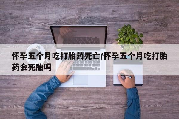 推荐个卖堕胎药的微信怀孕五个月吃打胎药死亡/怀孕五个月吃打胎药会死胎吗