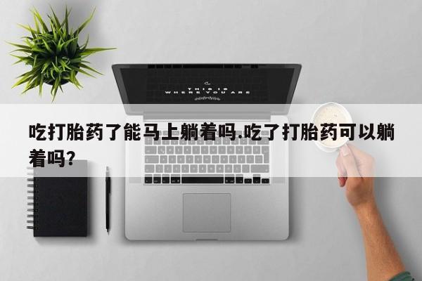 推荐个卖堕胎药的微信吃打胎药了能马上躺着吗.吃了打胎药可以躺着吗？