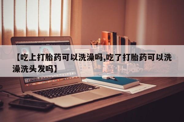 推荐个卖堕胎药的微信【吃上打胎药可以洗澡吗,吃了打胎药可以洗澡洗头发吗】
