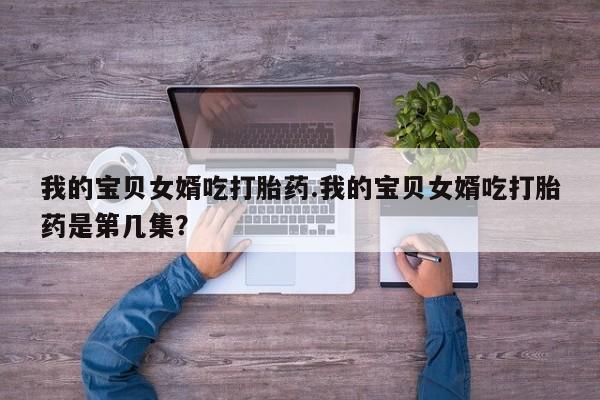 推荐个卖堕胎药的微信我的宝贝女婿吃打胎药.我的宝贝女婿吃打胎药是第几集？