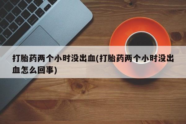 推荐个卖堕胎药的微信打胎药两个小时没出血(打胎药两个小时没出血怎么回事)