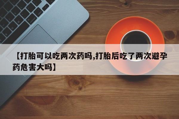 推荐个卖堕胎药的微信【打胎可以吃两次药吗,打胎后吃了两次避孕药危害大吗】