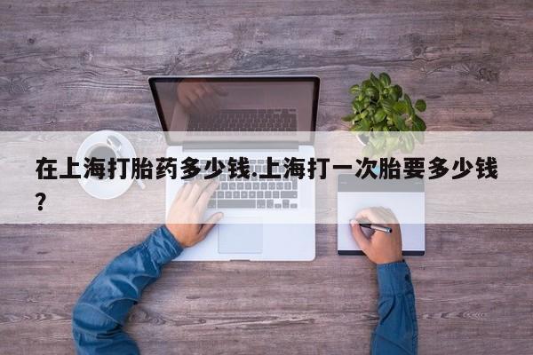 推荐个卖堕胎药的微信在上海打胎药多少钱.上海打一次胎要多少钱？