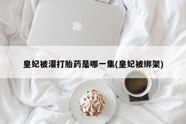 推荐个卖堕胎药的微信皇妃被灌打胎药是哪一集(皇妃被绑架)