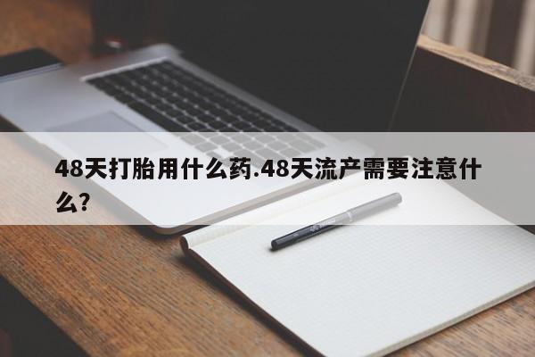 推荐个卖堕胎药的微信48天打胎用什么药.48天流产需要注意什么？