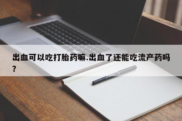 推荐个卖堕胎药的微信出血可以吃打胎药嘛.出血了还能吃流产药吗？