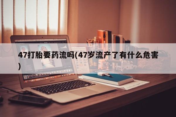 推荐个卖堕胎药的微信47打胎要药流吗(47岁流产了有什么危害)