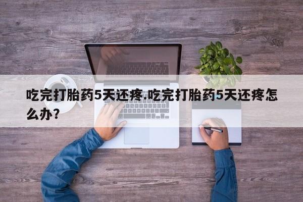 推荐个卖堕胎药的微信吃完打胎药5天还疼.吃完打胎药5天还疼怎么办？