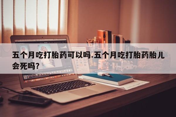 推荐个卖堕胎药的微信五个月吃打胎药可以吗.五个月吃打胎药胎儿会死吗？