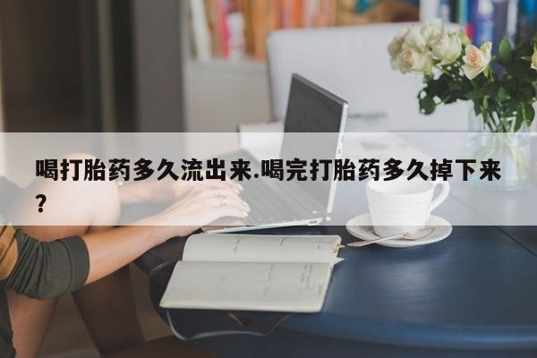 推荐个卖堕胎药的微信喝打胎药多久流出来.喝完打胎药多久掉下来？