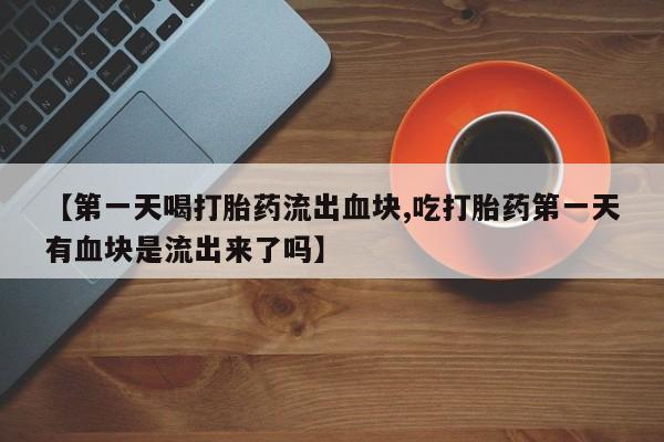 推荐个卖堕胎药的微信【第一天喝打胎药流出血块,吃打胎药第一天有血块是流出来了吗】