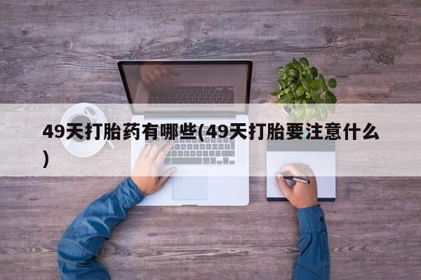 推荐个卖堕胎药的微信49天打胎药有哪些(49天打胎要注意什么)