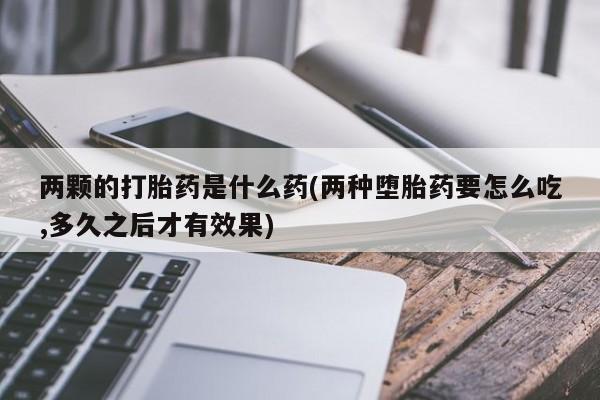 推荐个卖堕胎药的微信两颗的打胎药是什么药(两种堕胎药要怎么吃,多久之后才有效果)