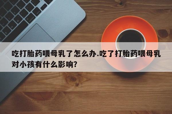 推荐个卖堕胎药的微信吃打胎药喂母乳了怎么办.吃了打胎药喂母乳对小孩有什么影响？