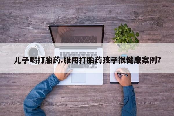 推荐个卖堕胎药的微信儿子喝打胎药.服用打胎药孩子很健康案例？