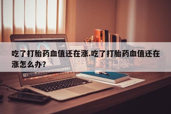 推荐个卖堕胎药的微信吃了打胎药血值还在涨.吃了打胎药血值还在涨怎么办？
