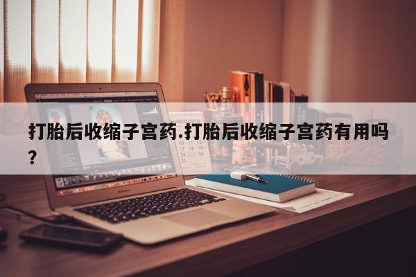 推荐个卖堕胎药的微信打胎后收缩子宫药.打胎后收缩子宫药有用吗？
