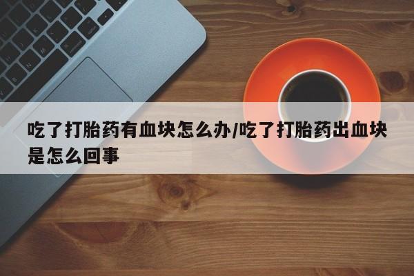 推荐个卖堕胎药的微信吃了打胎药有血块怎么办/吃了打胎药出血块是怎么回事