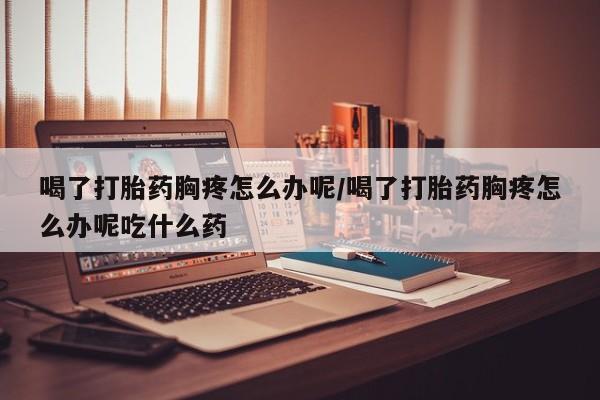 推荐个卖堕胎药的微信喝了打胎药胸疼怎么办呢/喝了打胎药胸疼怎么办呢吃什么药