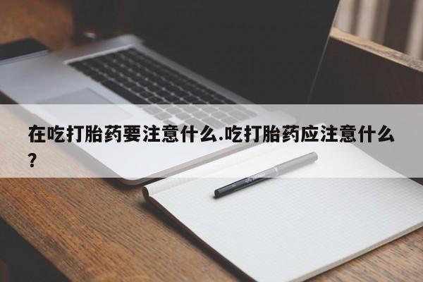 推荐个卖堕胎药的微信在吃打胎药要注意什么.吃打胎药应注意什么？