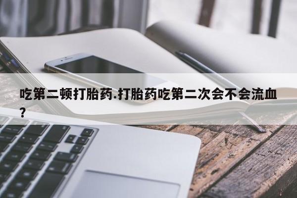 推荐个卖堕胎药的微信吃第二顿打胎药.打胎药吃第二次会不会流血？