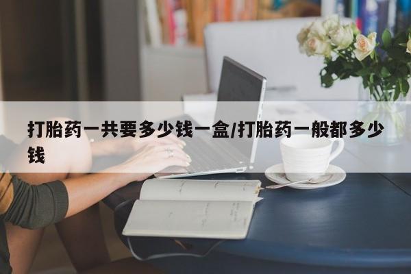 推荐个卖堕胎药的微信打胎药一共要多少钱一盒/打胎药一般都多少钱