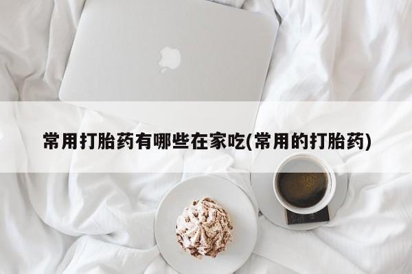 推荐个卖堕胎药的微信常用打胎药有哪些在家吃(常用的打胎药)