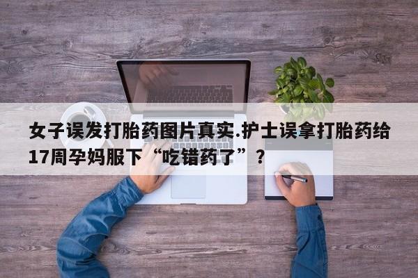 推荐个卖堕胎药的微信女子误发打胎药图片真实.护士误拿打胎药给17周孕妈服下“吃错药了”？