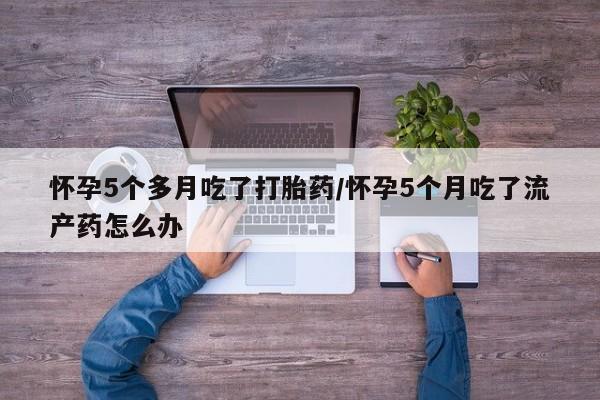 推荐个卖堕胎药的微信怀孕5个多月吃了打胎药/怀孕5个月吃了流产药怎么办