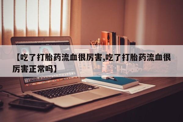 推荐个卖堕胎药的微信【吃了打胎药流血很厉害,吃了打胎药流血很厉害正常吗】