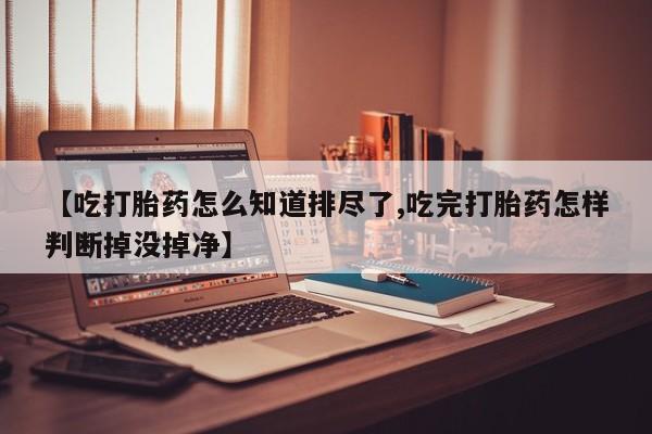 推荐个卖堕胎药的微信【吃打胎药怎么知道排尽了,吃完打胎药怎样判断掉没掉净】