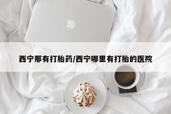 推荐个卖堕胎药的微信西宁那有打胎药/西宁哪里有打胎的医院