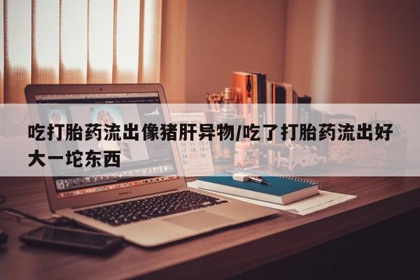 推荐个卖堕胎药的微信吃打胎药流出像猪肝异物/吃了打胎药流出好大一坨东西