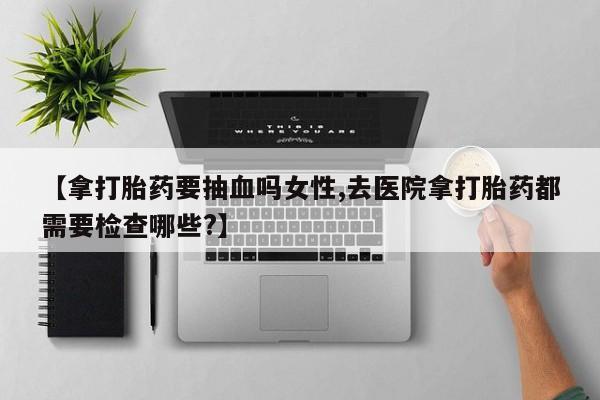 推荐个卖堕胎药的微信【拿打胎药要抽血吗女性,去医院拿打胎药都需要检查哪些?】