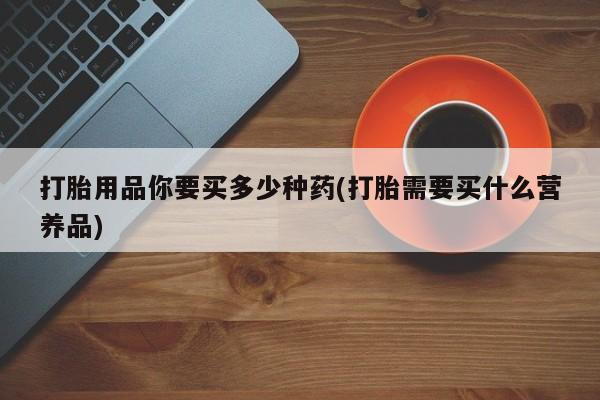 推荐个卖堕胎药的微信打胎用品你要买多少种药(打胎需要买什么营养品)