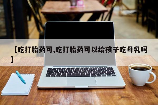 推荐个卖堕胎药的微信【吃打胎药可,吃打胎药可以给孩子吃母乳吗】