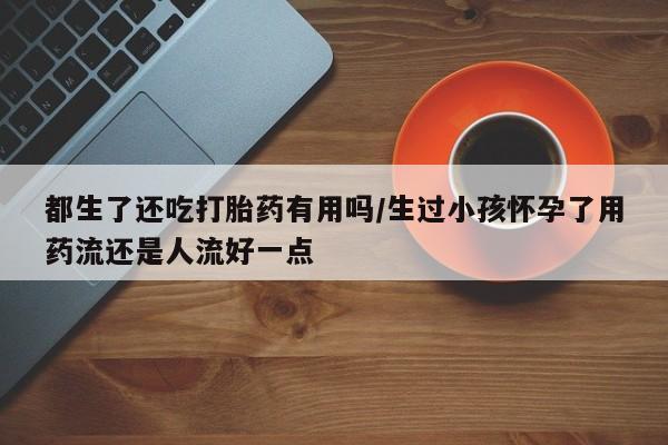 推荐个卖堕胎药的微信都生了还吃打胎药有用吗/生过小孩怀孕了用药流还是人流好一点