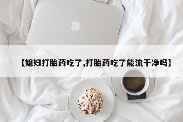 推荐个卖堕胎药的微信【媳妇打胎药吃了,打胎药吃了能流干净吗】