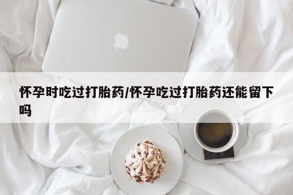 推荐个卖堕胎药的微信怀孕时吃过打胎药/怀孕吃过打胎药还能留下吗