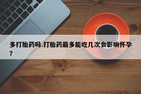 推荐个卖堕胎药的微信多打胎药吗.打胎药最多能吃几次会影响怀孕？