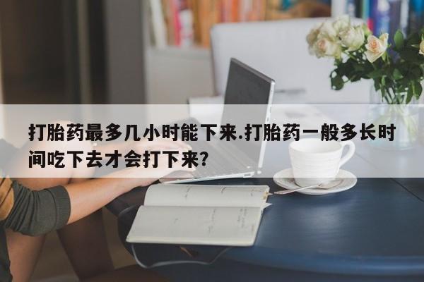 推荐个卖堕胎药的微信打胎药最多几小时能下来.打胎药一般多长时间吃下去才会打下来？