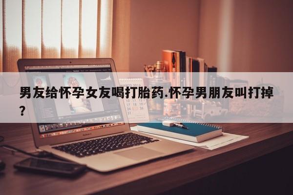 推荐个卖堕胎药的微信男友给怀孕女友喝打胎药.怀孕男朋友叫打掉？