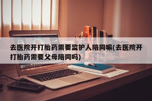 推荐个卖堕胎药的微信去医院开打胎药需要监护人陪同嘛(去医院开打胎药需要父母陪同吗)