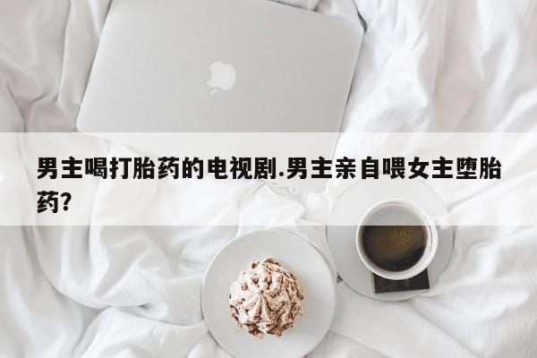 推荐个卖堕胎药的微信男主喝打胎药的电视剧.男主亲自喂女主堕胎药？