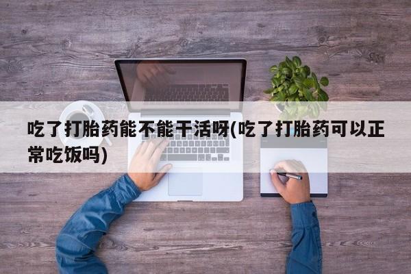 推荐个卖堕胎药的微信吃了打胎药能不能干活呀(吃了打胎药可以正常吃饭吗)