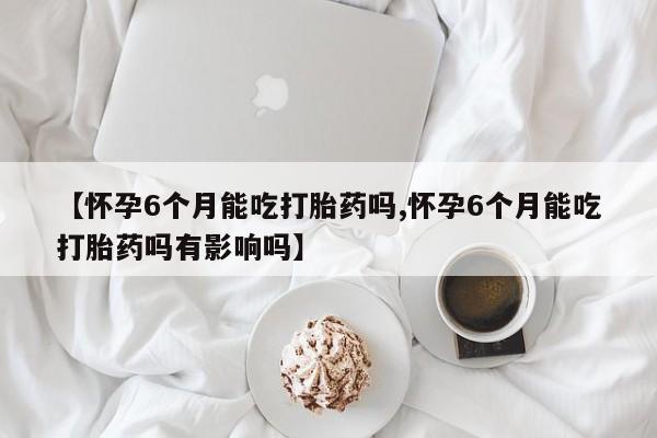 推荐个卖堕胎药的微信【怀孕6个月能吃打胎药吗,怀孕6个月能吃打胎药吗有影响吗】