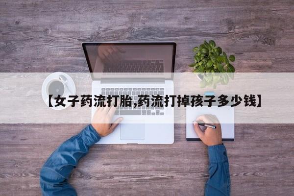 推荐个卖堕胎药的微信【女子药流打胎,药流打掉孩子多少钱】